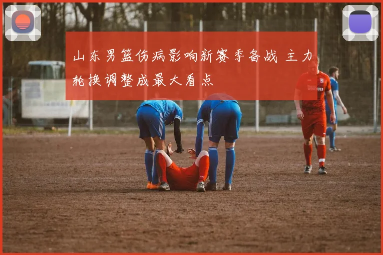 山东男篮伤病影响新赛季备战 主力轮换调整成最大看点