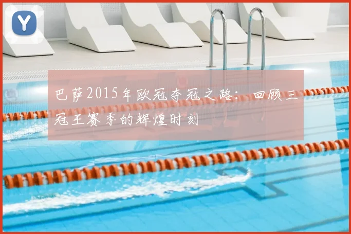 巴萨2015年欧冠夺冠之路：回顾三冠王赛季的辉煌时刻