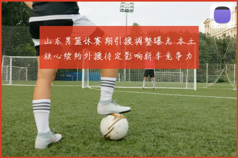 山东男篮休赛期引援调整曝光 本土核心续约外援待定影响新季竞争力