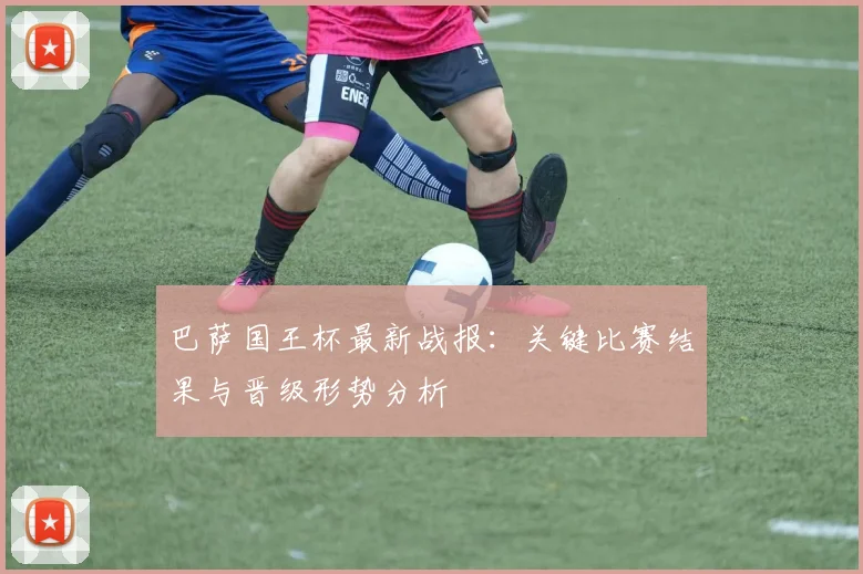 巴萨国王杯最新战报：关键比赛结果与晋级形势分析