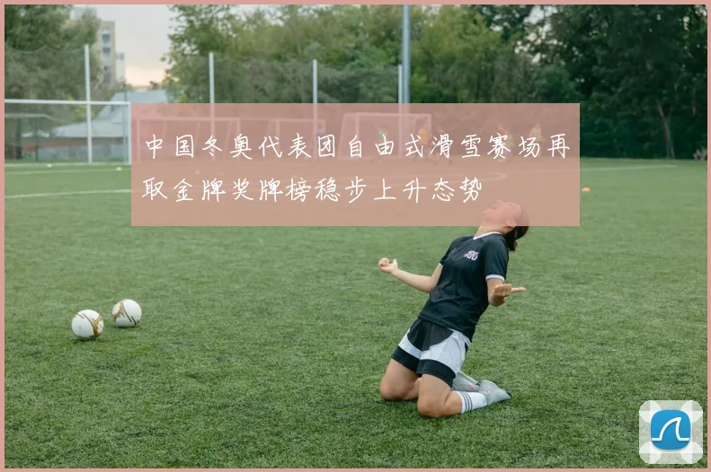 中国冬奥代表团自由式滑雪赛场再取金牌奖牌榜稳步上升态势