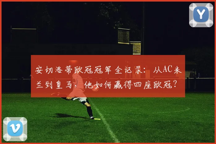 安切洛蒂欧冠冠军全记录:从AC米兰到皇马,他如何赢得四座欧冠?