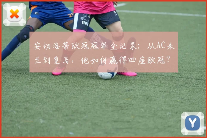 安切洛蒂欧冠冠军全记录:从AC米兰到皇马,他如何赢得四座欧冠?