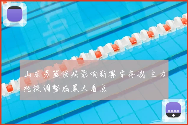 山东男篮伤病影响新赛季备战 主力轮换调整成最大看点