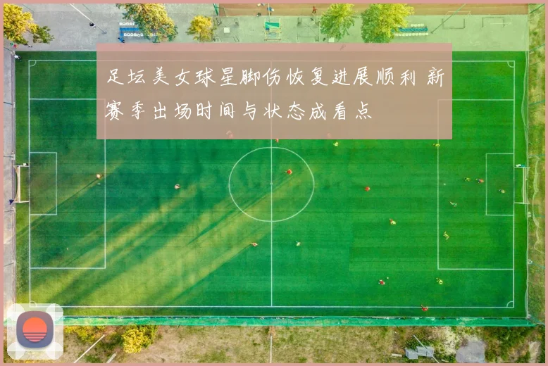 足坛美女球星脚伤恢复进展顺利 新赛季出场时间与状态成看点