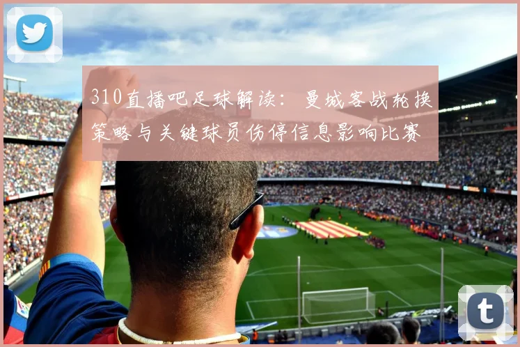 310直播吧足球解读：曼城客战轮换策略与关键球员伤停信息影响比赛进程