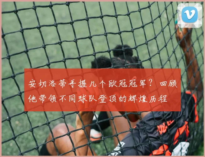 安切洛蒂手握几个欧冠冠军？回顾他带领不同球队登顶的辉煌历程