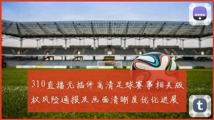 310直播无插件高清足球赛事相关版权风险通报及画面清晰度优化进展