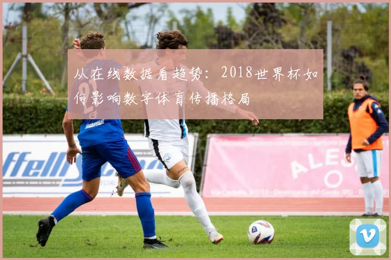 从在线数据看趋势：2018世界杯如何影响数字体育传播格局