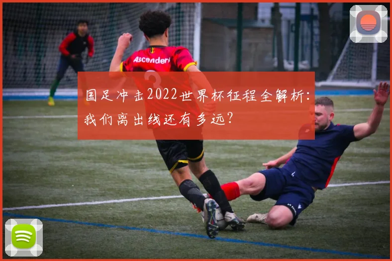 国足冲击2022世界杯征程全解析:我们离出线还有多远?