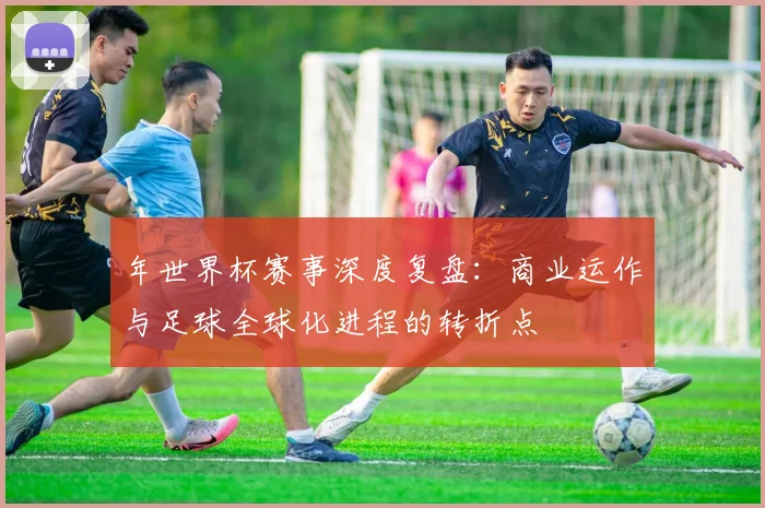 年世界杯赛事深度复盘:商业运作与足球全球化进程的转折点