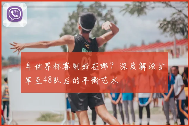年世界杯赛制好在哪?深度解读扩军至48队后的平衡艺术