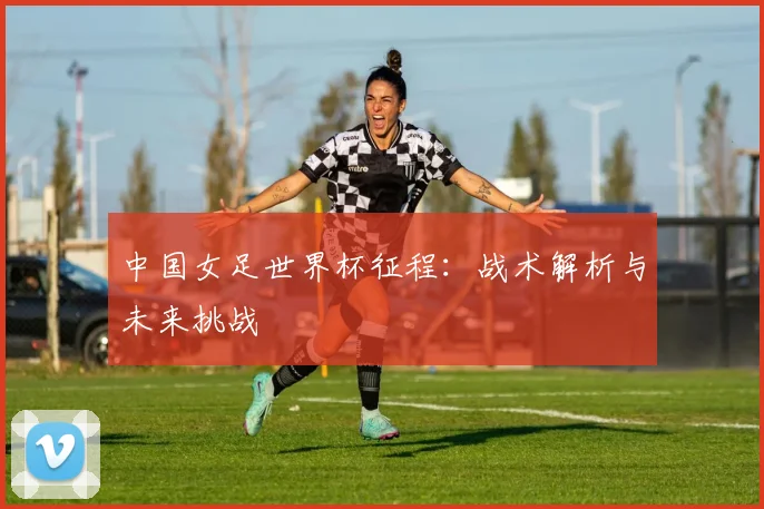 中国女足世界杯征程:战术解析与未来挑战