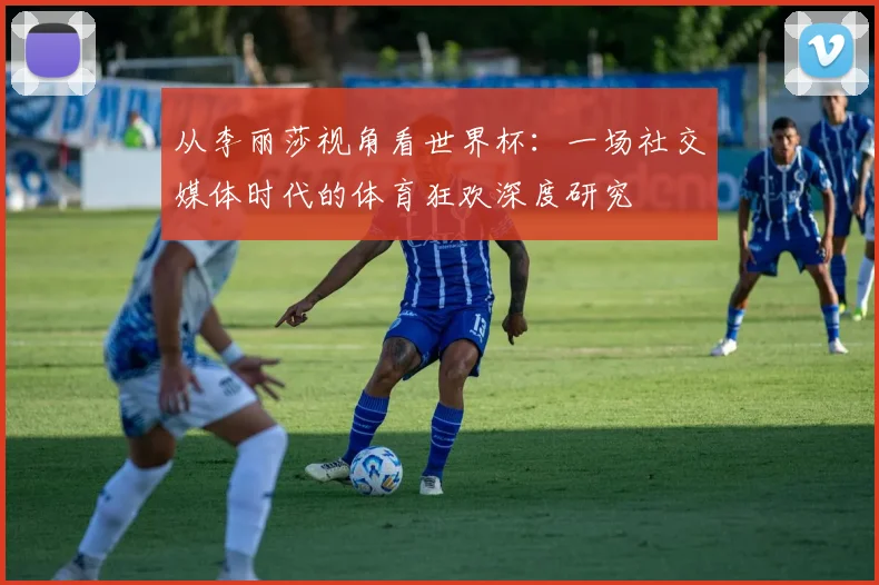 从李丽莎视角看世界杯：一场社交媒体时代的体育狂欢深度研究
