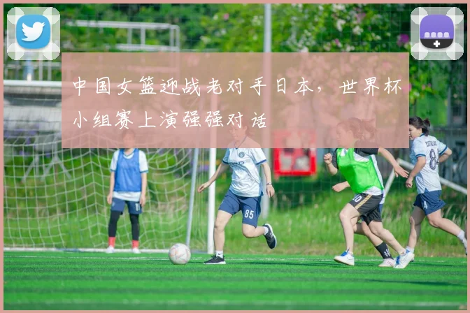 中国女篮迎战老对手日本,世界杯小组赛上演强强对话