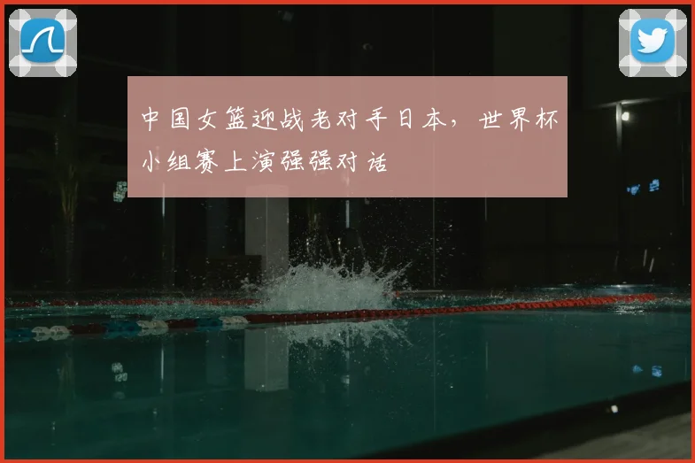 中国女篮迎战老对手日本,世界杯小组赛上演强强对话