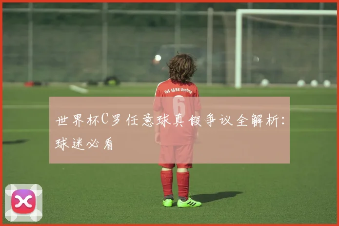世界杯C罗任意球真假争议全解析：球迷必看