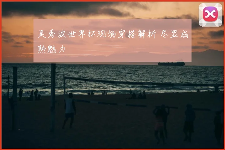 吴秀波世界杯现场穿搭解析 尽显成熟魅力